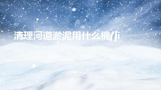 清理河道淤泥用什么機(jī)器好清淤工程技術(shù)革新：如何提升施工效率與安全性？